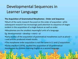 Developmental Sequences in
  Learner Language
The Acquisition of Grammatical Morphemes : Order and Sequence
Much of the early research focussed on the order of acquisition while
subsequent research has increasingly paid attention to sequence of stages
evident in the acquisition of a single feature as well as order.
Morphemes are the smallest meaningful units of a language.
Eg: developmental = develop + ment + al
Early studies of the acquisition of grammatical morphemes such as plural –
s and articles produced mixed results.
The morpheme order acquisition is not the same in L1 and L2 acquisition.
Dulay and Burt (1974), studied the acquisition of 10 grammatical
morphemes by children learning English as a second language .
 