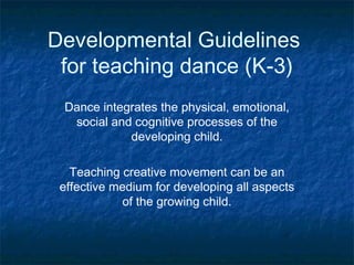 Developmental Guidelines
 for teaching dance (K-3)
 Dance integrates the physical, emotional,
  social and cognitive processes of the
            developing child.

   Teaching creative movement can be an
 effective medium for developing all aspects
             of the growing child.
 