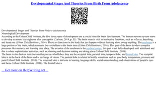 Developmental Stages And Theories From Birth From Adolescence
Developmental Stages and Theories from Birth to Adolescence
Neurological Development
According to the Urban Child Institute, the first three years of development are a crucial time for brain development. The human nervous system starts
to develop at around day eighteen after conception (Carlson, 2014, p. 55). The brain stem is vital to instinctive functions, such as reflexes, breathing,
and heart rate (Urban Child Institute , 2016). These are functions in the body that just happen without thinking about doing anything. The cerebrum is a
large portion of the brain, which connects the cerebellum to the brain stem (Urban Child Institute , 2016). This part of the brain is where complex
processes like memory and learning take place. The exterior of the cerebrum is the cerebral cortex, this part is not fully developed until adulthood and
this is where sophisticated activities, such as planning and decision making are taking place (Urban Child Institute , 2016).
The brain is also broken into four smaller pieces called lobes, they are the occipital lobe, parietal lobe, temporal lobe, and frontal lobe. The occipital
lobe is in the back of the brain and is in charge of vision. The parietal lobe is related to bodily sensations such as your body temperature, pressure and
pain (Urban Child Institute , 2016). The temporal lobe is intricate to hearing, language skills, social understanding, and observations of people's eyes
and faces (Urban Child Institute , 2016). The frontal lobe is
... Get more on HelpWriting.net ...
 