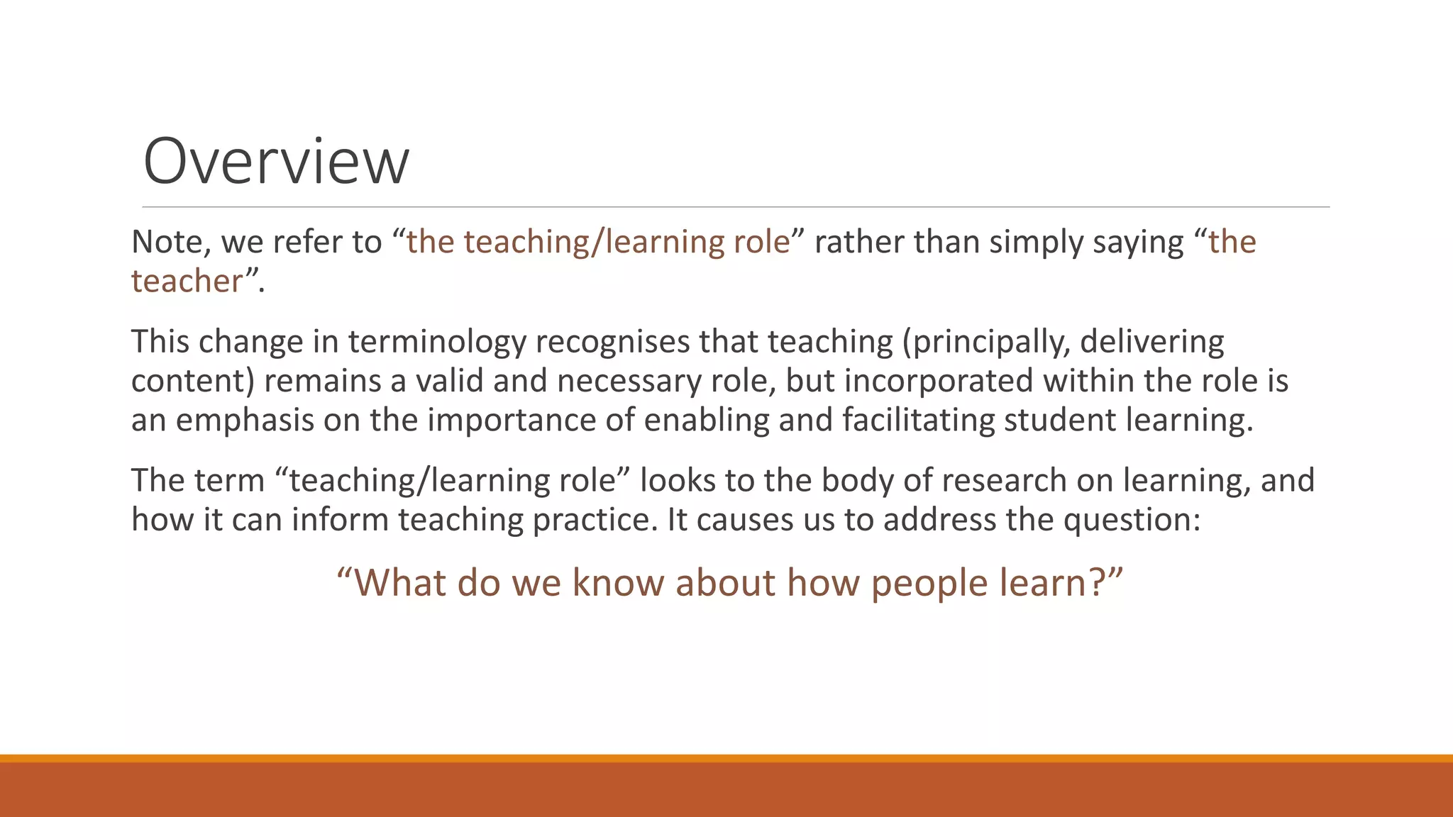 Overview
Note, we refer to “the teaching/learning role” rather than simply saying “the
teacher”.
This change in terminology recognises that teaching (principally, delivering
content) remains a valid and necessary role, but incorporated within the role is
an emphasis on the importance of enabling and facilitating student learning.
The term “teaching/learning role” looks to the body of research on learning, and
how it can inform teaching practice. It causes us to address the question:
“What do we know about how people learn?”
 