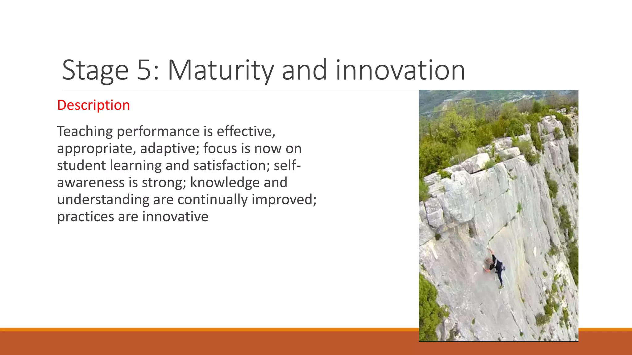 Stage 5: Maturity and innovation
Description
Teaching performance is effective,
appropriate, adaptive; focus is now on
student learning and satisfaction; self-
awareness is strong; knowledge and
understanding are continually improved;
practices are innovative
 