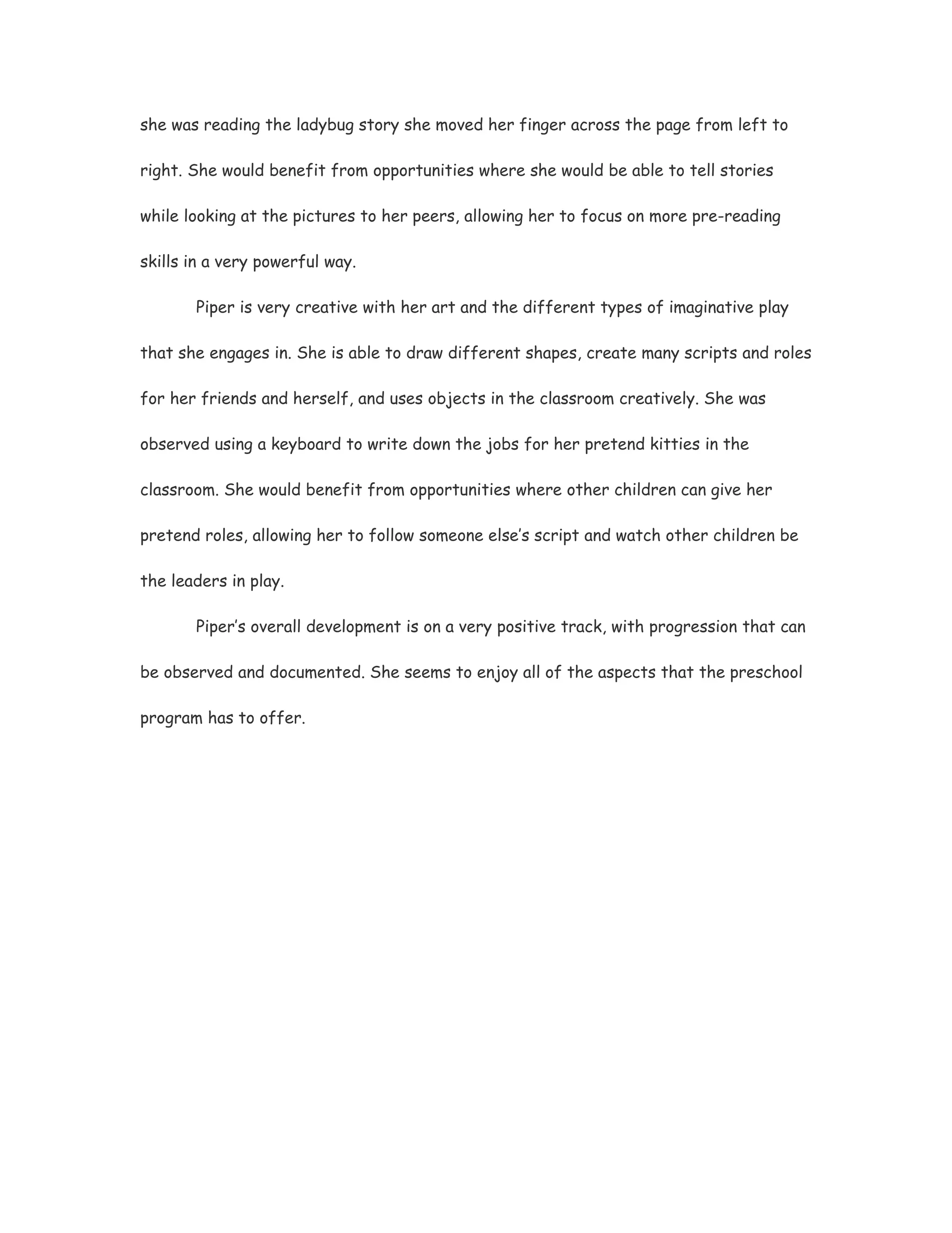 she was reading the ladybug story she moved her finger across the page from left to

right. She would benefit from opportunities where she would be able to tell stories

while looking at the pictures to her peers, allowing her to focus on more pre-reading

skills in a very powerful way.

       Piper is very creative with her art and the different types of imaginative play

that she engages in. She is able to draw different shapes, create many scripts and roles

for her friends and herself, and uses objects in the classroom creatively. She was

observed using a keyboard to write down the jobs for her pretend kitties in the

classroom. She would benefit from opportunities where other children can give her

pretend roles, allowing her to follow someone else’s script and watch other children be

the leaders in play.

       Piper’s overall development is on a very positive track, with progression that can

be observed and documented. She seems to enjoy all of the aspects that the preschool

program has to offer.
 
