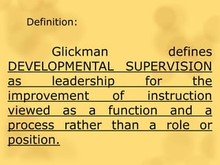 Definition:
Glickman defines
DEVELOPMENTAL SUPERVISION
as leadership for the
improvement of instruction
viewed as a function and a
process rather than a role or
position.
 