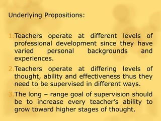 Underlying Propositions:
1.Teachers operate at different levels of
professional development since they have
varied personal backgrounds and
experiences.
2.Teachers operate at differing levels of
thought, ability and effectiveness thus they
need to be supervised in different ways.
3.The long – range goal of supervision should
be to increase every teacher’s ability to
grow toward higher stages of thought.
 