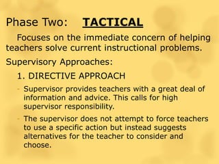 Phase Two: TACTICAL
Focuses on the immediate concern of helping
teachers solve current instructional problems.
Supervisory Approaches:
1. DIRECTIVE APPROACH
- Supervisor provides teachers with a great deal of
information and advice. This calls for high
supervisor responsibility.
- The supervisor does not attempt to force teachers
to use a specific action but instead suggests
alternatives for the teacher to consider and
choose.
 