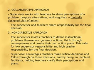 2. COLLABORATIVE APPROACH
- Supervisor works with teachers to share perceptions of a
problem, propose alternatives, and negotiate a mutually
designed plan of action.
- The supervisor and teachers share responsibility for the final
decision.
3. NONDIRECTIVE APPROACH
- The supervisor invites teachers to define instructional
problems themselves, generate actions, think through
consequences and create their own action plans. This calls
for low supervisor responsibility and high teacher
responsibility for the final decision.
- Supervisor encourages teachers make critical decisions and
follow through on those decisions, and by being an involved
facilitator, helping teachers clarify their perceptions and
plans.
 