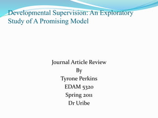 Developmental Supervision: An Exploratory
Study of A Promising Model
Journal Article Review
By
Tyrone Perkins
EDAM 5320
Spring 2011
Dr Uribe
 