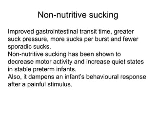 Non-nutritive sucking
Improved gastrointestinal transit time, greater
suck pressure, more sucks per burst and fewer
sporadic sucks.
Non-nutritive sucking has been shown to
decrease motor activity and increase quiet states
in stable preterm infants.
Also, it dampens an infant’s behavioural response
after a painful stimulus.
 