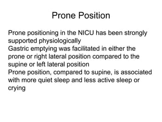 Prone Position
Prone positioning in the NICU has been strongly
supported physiologically
Gastric emptying was facilitated in either the
prone or right lateral position compared to the
supine or left lateral position
Prone position, compared to supine, is associated
with more quiet sleep and less active sleep or
crying
 