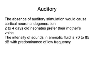 Auditory
The absence of auditory stimulation would cause
cortical neuronal degeneration
2 to 4 days old neonates prefer their mother’s
voice
The intensity of sounds in amniotic fluid is 70 to 85
dB with predominance of low frequency
 
