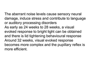 The aberrant noise levels cause sensory neural
damage, induce stress and contribute to language
or auditory processing disorders
As early as 24 weeks to 28 weeks, a visual
evoked response to bright light can be obtained
and there is lid tightening behavioural response
Around 32 weeks, visual evoked response
becomes more complex and the pupillary reflex is
more efficient.
 