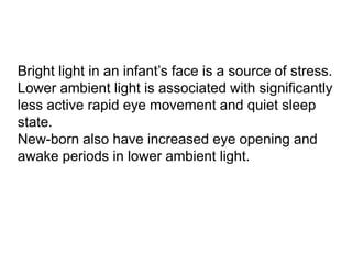 Bright light in an infant’s face is a source of stress.
Lower ambient light is associated with significantly
less active rapid eye movement and quiet sleep
state.
New-born also have increased eye opening and
awake periods in lower ambient light.
 