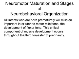 Neuromotor Maturation and Stages
of
Neurobehavioral Organization
All infants who are born prematurely will miss an
important inter-uterine motor milestone: the
development of flexor tone. This critical
component of muscle development occurs
throughout the third trimester of pregnancy.
 