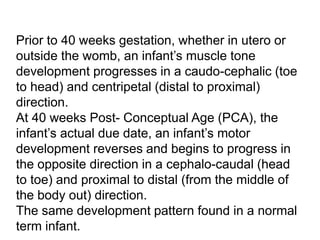 Prior to 40 weeks gestation, whether in utero or
outside the womb, an infant’s muscle tone
development progresses in a caudo-cephalic (toe
to head) and centripetal (distal to proximal)
direction.
At 40 weeks Post- Conceptual Age (PCA), the
infant’s actual due date, an infant’s motor
development reverses and begins to progress in
the opposite direction in a cephalo-caudal (head
to toe) and proximal to distal (from the middle of
the body out) direction.
The same development pattern found in a normal
term infant.
 