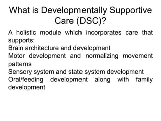 What is Developmentally Supportive
Care (DSC)?
A holistic module which incorporates care that
supports:
Brain architecture and development
Motor development and normalizing movement
patterns
Sensory system and state system development
Oral/feeding development along with family
development
 