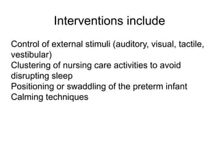 Interventions include
Control of external stimuli (auditory, visual, tactile,
vestibular)
Clustering of nursing care activities to avoid
disrupting sleep
Positioning or swaddling of the preterm infant
Calming techniques
 