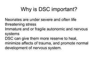 Why is DSC important?
Neonates are under severe and often life
threatening stress
Immature and or fragile autonomic and nervous
systems
DSC can give them more reserve to heal,
minimize affects of trauma, and promote normal
development of nervous system.
 