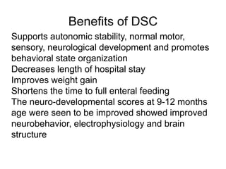 Benefits of DSC
Supports autonomic stability, normal motor,
sensory, neurological development and promotes
behavioral state organization
Decreases length of hospital stay
Improves weight gain
Shortens the time to full enteral feeding
The neuro-developmental scores at 9-12 months
age were seen to be improved showed improved
neurobehavior, electrophysiology and brain
structure
 