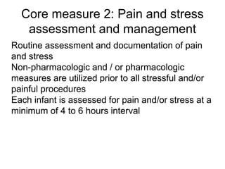 Core measure 2: Pain and stress
assessment and management
Routine assessment and documentation of pain
and stress
Non-pharmacologic and / or pharmacologic
measures are utilized prior to all stressful and/or
painful procedures
Each infant is assessed for pain and/or stress at a
minimum of 4 to 6 hours interval
 