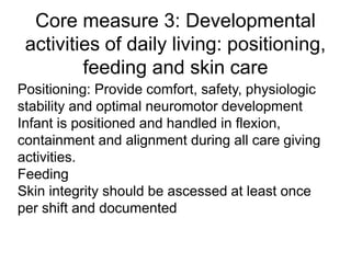 Core measure 3: Developmental
activities of daily living: positioning,
feeding and skin care
Positioning: Provide comfort, safety, physiologic
stability and optimal neuromotor development
Infant is positioned and handled in flexion,
containment and alignment during all care giving
activities.
Feeding
Skin integrity should be ascessed at least once
per shift and documented
 