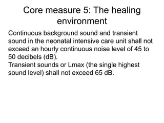 Core measure 5: The healing
environment
Continuous background sound and transient
sound in the neonatal intensive care unit shall not
exceed an hourly continuous noise level of 45 to
50 decibels (dB).
Transient sounds or Lmax (the single highest
sound level) shall not exceed 65 dB.
 