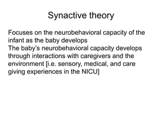Synactive theory
Focuses on the neurobehavioral capacity of the
infant as the baby develops
The baby’s neurobehavioral capacity develops
through interactions with caregivers and the
environment [i.e. sensory, medical, and care
giving experiences in the NICU]
 