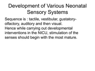 Development of Various Neonatal
Sensory Systems
Sequence is : tactile, vestibular, gustatory-
olfactory, auditory and then visual.
Hence while carrying out developmental
interventions in the NICU, stimulation of the
senses should begin with the most mature.
 