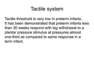 Tactile system
Tactile threshold is very low in preterm infants.
It has been demonstrated that preterm infants less
than 30 weeks respond with leg withdrawal to a
plantar pressure stimulus at pressures almost
one-third as compared to same response in a
term infant.
 