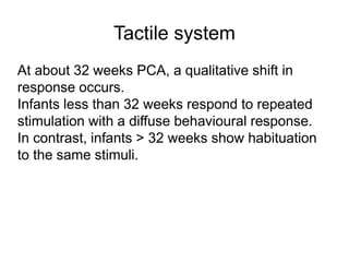 Tactile system
At about 32 weeks PCA, a qualitative shift in
response occurs.
Infants less than 32 weeks respond to repeated
stimulation with a diffuse behavioural response.
In contrast, infants > 32 weeks show habituation
to the same stimuli.
 