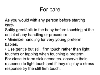 For care
As you would with any person before starting
care-
Softly greet/talk to the baby before touching at the
onset of any handling or procedure
• Minimize handling for very young preterm
babies.
• Use gentle but still, firm touch rather than light
touches or tapping when touching a preterm.
For close to term sick neonates- observe their
response to light touch and if they display a stress
response try the still firm touch.
 