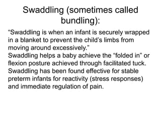Swaddling (sometimes called
bundling):
“Swaddling is when an infant is securely wrapped
in a blanket to prevent the child’s limbs from
moving around excessively.”
Swaddling helps a baby achieve the “folded in” or
flexion posture achieved through facilitated tuck.
Swaddling has been found effective for stable
preterm infants for reactivity (stress responses)
and immediate regulation of pain.
 