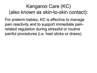Kangaroo Care (KC)
(also known as skin-to-skin contact):
For preterm babies, KC is effective to manage
pain reactivity and to support immediate pain-
related regulation during stressful or routine
painful procedures (i.e. heel sticks or draws).
 