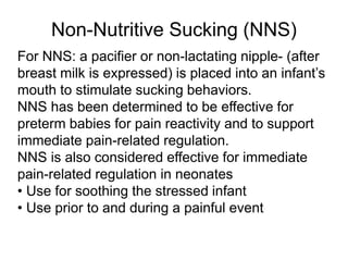 Non-Nutritive Sucking (NNS)
For NNS: a pacifier or non-lactating nipple- (after
breast milk is expressed) is placed into an infant’s
mouth to stimulate sucking behaviors.
NNS has been determined to be effective for
preterm babies for pain reactivity and to support
immediate pain-related regulation.
NNS is also considered effective for immediate
pain-related regulation in neonates
• Use for soothing the stressed infant
• Use prior to and during a painful event
 