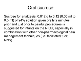Oral sucrose
Sucrose for analgesia: 0.012 g to 0.12 (0.05 ml to
0.5 ml) of 24% solution given orally 2 minutes
prior and just prior to painful procedures is
suggested for infants on the NICU, especially in
combination with other non-pharmacological pain
management techniques (i.e. facilitated tuck,
NNS)
 