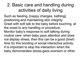2. Basic care and handling during
activities of daily living
Such as feeding, [nappy changes, bathing],
positioning and maintaining skin integrity
Greet with soft talk to the baby before touching, at
the onset to any handling or procedure.
Monitor baby’s response to soft talking during
routine care- when baby pays attention and does
not display stress, then this can be a good (brief)
time for this bonding or social interactive activity.
It is important to stop the interaction when the
baby demonstrates stress-gaze aversion or other.
 