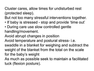 Cluster cares, allow times for undisturbed rest
(protected sleep).
But not too many stressful interventions together.
• If baby is stressed - stop and provide ‘time out’
• During care use slow controlled gentle
handling/movement.
Avoid abrupt changes in position
Avoid temperature and postural stress- i.e.
swaddle in a blanket for weighing and subtract the
weight of the blanket from the total on the scale
for the baby’s weight
As much as possible seek to maintain a facilitated
tuck (flexion posture).
 