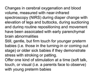 Changes in cerebral oxygenation and blood
volume, measured with near-infrared
spectroscopy (NIRS) during diaper change with
elevation of legs and buttocks, during suctioning
and during routine repositioning and movement
have been assoicated with early parenchymal
brain abnormalities
Still, gentle, but firm touch for younger preterm
babies (i.e. those in the turning-in or coming out
stage) or older sick babies if they demonstrate
stress with stroking or patting.
Offer one kind of stimulation at a time (soft talk,
touch, or visual (i.e. a parents face to observe)
with young preterm babies
 
