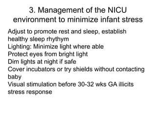 3. Management of the NICU
environment to minimize infant stress
Adjust to promote rest and sleep, establish
healthy sleep rhythym
Lighting: Minimize light where able
Protect eyes from bright light
Dim lights at night if safe
Cover incubators or try shields without contacting
baby
Visual stimulation before 30-32 wks GA illicits
stress response
 