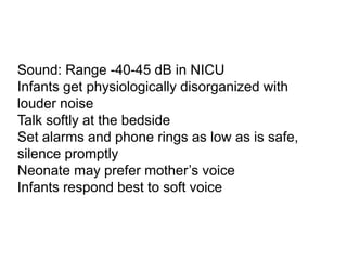 Sound: Range -40-45 dB in NICU
Infants get physiologically disorganized with
louder noise
Talk softly at the bedside
Set alarms and phone rings as low as is safe,
silence promptly
Neonate may prefer mother’s voice
Infants respond best to soft voice
 