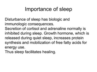 Importance of sleep
Disturbance of sleep has biologic and
immunologic consequences.
Secretion of cortisol and adrenaline normally is
inhibited during sleep. Growth hormone, which is
released during quiet sleep, increases protein
synthesis and mobilization of free fatty acids for
energy use.
Thus sleep facilitates healing.
 