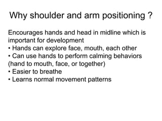 Why shoulder and arm positioning ?
Encourages hands and head in midline which is
important for development
• Hands can explore face, mouth, each other
• Can use hands to perform calming behaviors
(hand to mouth, face, or together)
• Easier to breathe
• Learns normal movement patterns
 