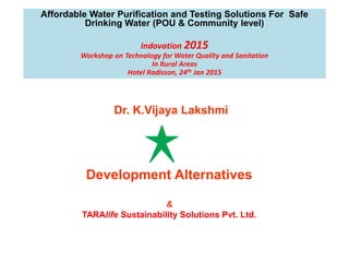 Affordable Water Purification and Testing Solutions For Safe
Drinking Water (POU & Community level)
Indovation 2015
Workshop on Technology for Water Quality and Sanitation
In Rural Areas
Hotel Radisson, 24th Jan 2015
Dr. K.Vijaya Lakshmi
Development Alternatives
&
TARAlife Sustainability Solutions Pvt. Ltd.
 