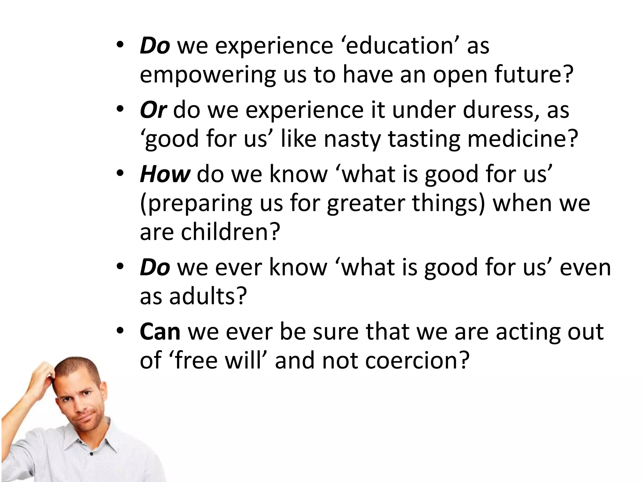 • Do we experience ‘education’ as
empowering us to have an open future?
• Or do we experience it under duress, as
‘good for us’ like nasty tasting medicine?
• How do we know ‘what is good for us’
(preparing us for greater things) when we
are children?
• Do we ever know ‘what is good for us’ even
as adults?
• Can we ever be sure that we are acting out
of ‘free will’ and not coercion?
 