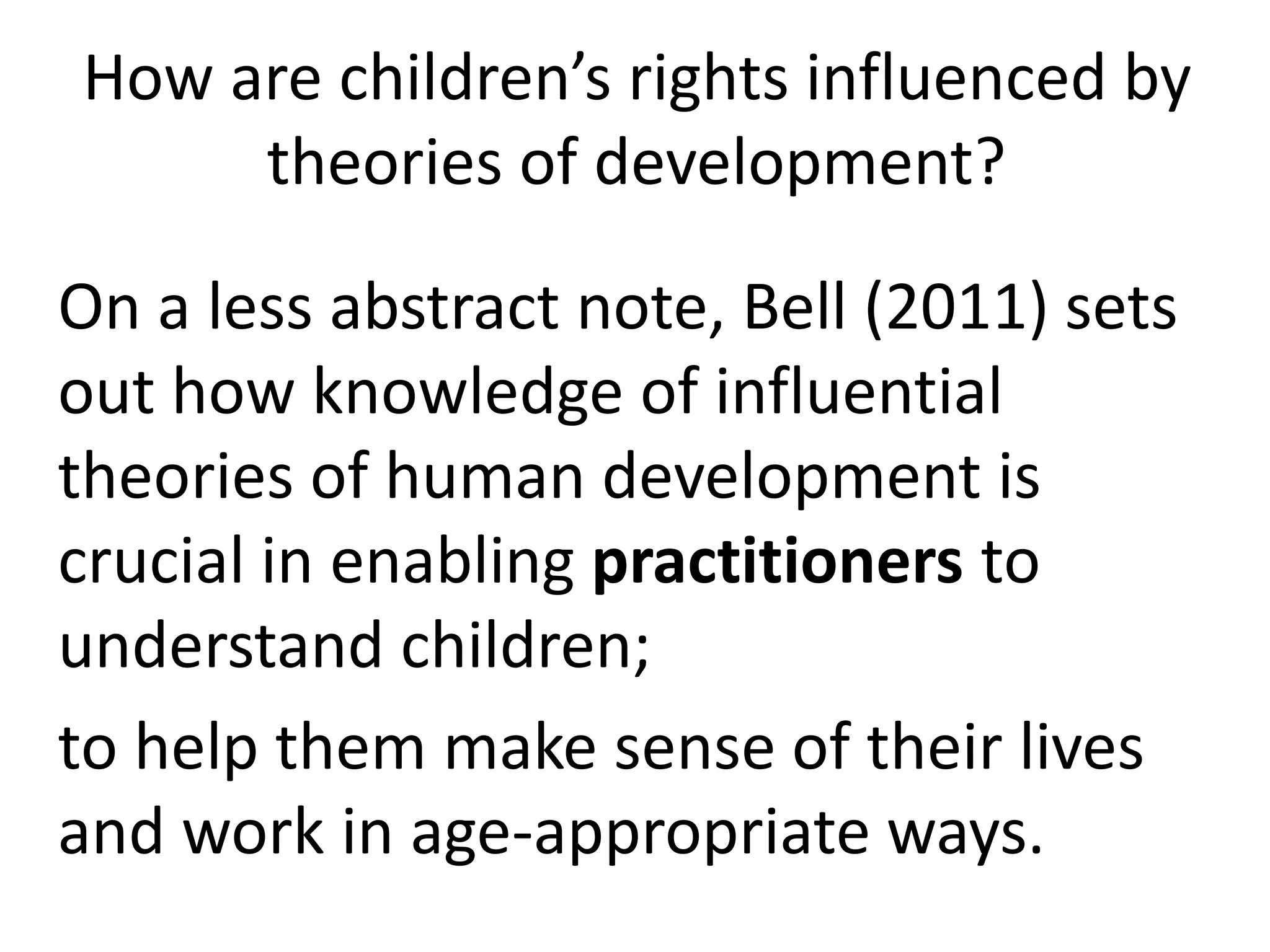 How are children’s rights influenced by
theories of development?
On a less abstract note, Bell (2011) sets
out how knowledge of influential
theories of human development is
crucial in enabling practitioners to
understand children;
to help them make sense of their lives
and work in age-appropriate ways.
 
