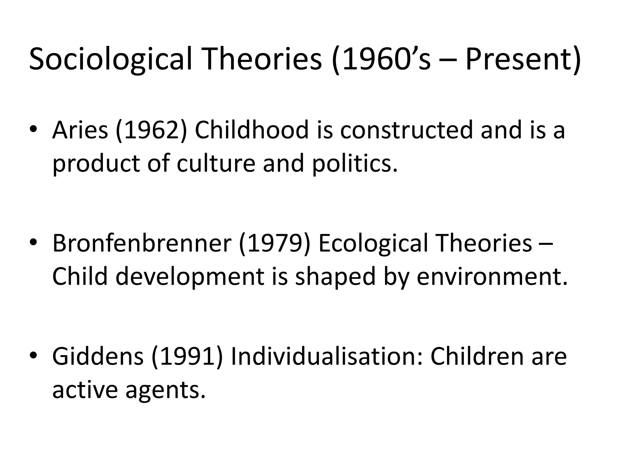 Sociological Theories (1960’s – Present)
• Aries (1962) Childhood is constructed and is a
product of culture and politics.
• Bronfenbrenner (1979) Ecological Theories –
Child development is shaped by environment.
• Giddens (1991) Individualisation: Children are
active agents.
 