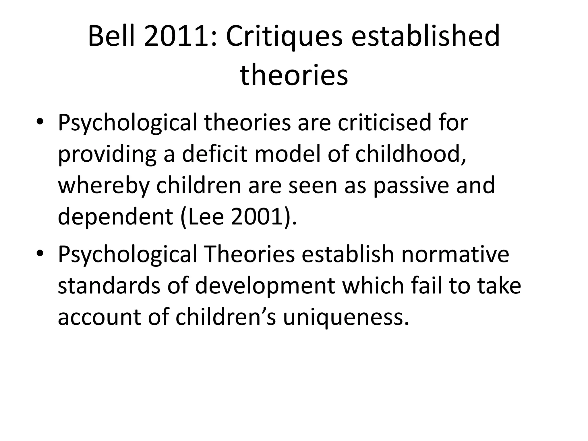 Bell 2011: Critiques established
theories
• Psychological theories are criticised for
providing a deficit model of childhood,
whereby children are seen as passive and
dependent (Lee 2001).
• Psychological Theories establish normative
standards of development which fail to take
account of children’s uniqueness.
 