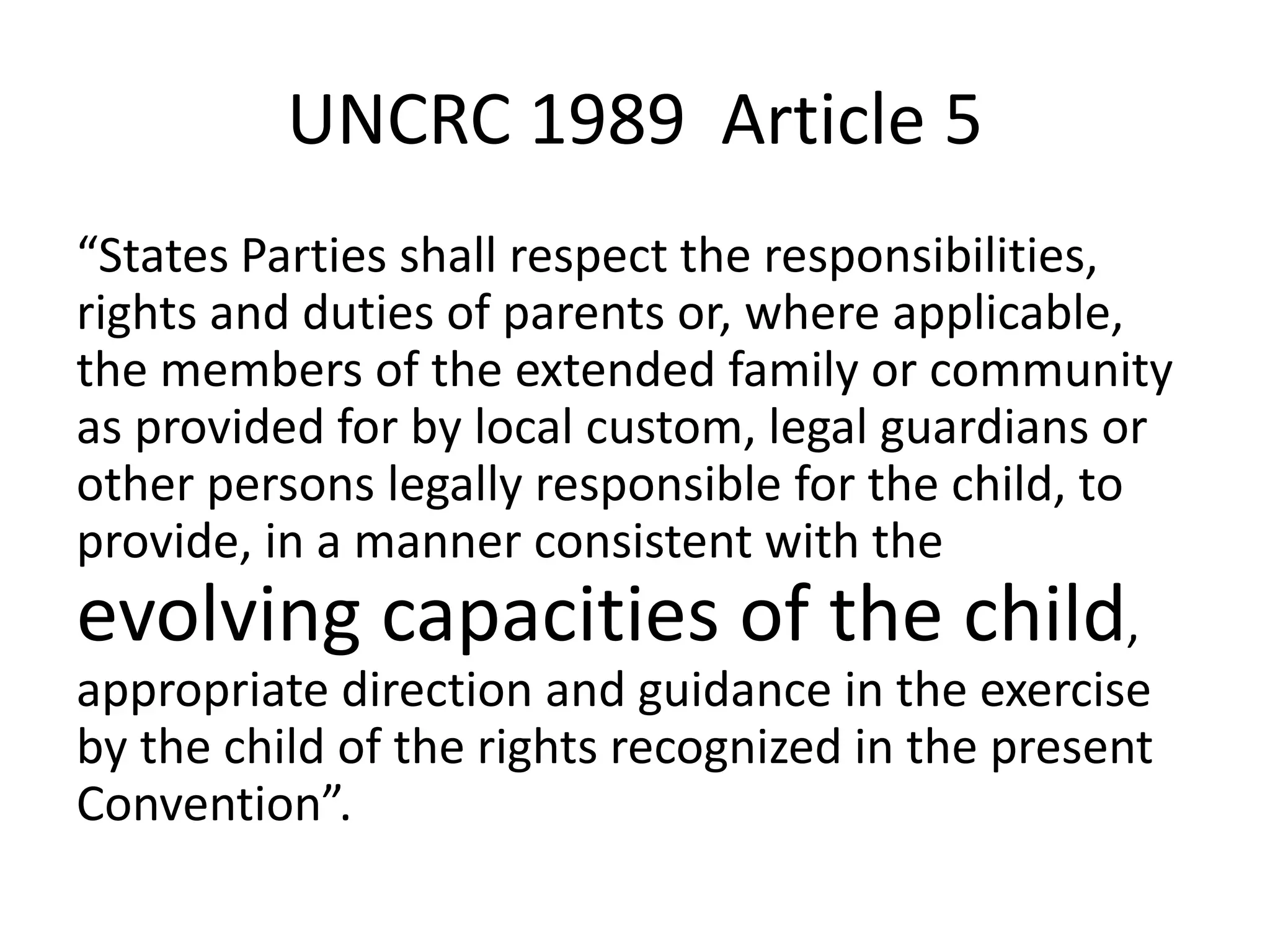 UNCRC 1989 Article 5
“States Parties shall respect the responsibilities,
rights and duties of parents or, where applicable,
the members of the extended family or community
as provided for by local custom, legal guardians or
other persons legally responsible for the child, to
provide, in a manner consistent with the
evolving capacities of the child,
appropriate direction and guidance in the exercise
by the child of the rights recognized in the present
Convention”.
 