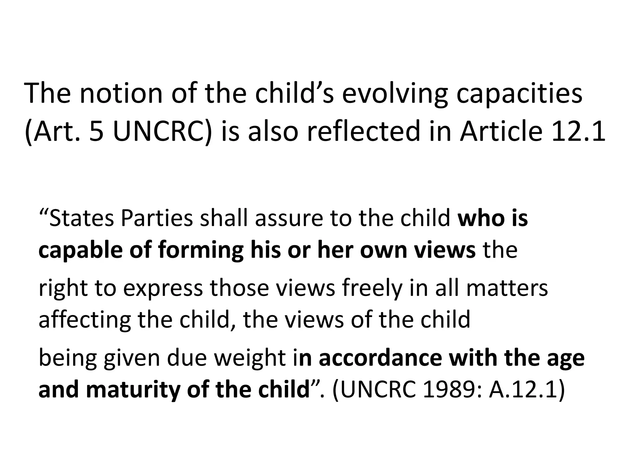 The notion of the child’s evolving capacities
(Art. 5 UNCRC) is also reflected in Article 12.1
“States Parties shall assure to the child who is
capable of forming his or her own views the
right to express those views freely in all matters
affecting the child, the views of the child
being given due weight in accordance with the age
and maturity of the child”. (UNCRC 1989: A.12.1)
 