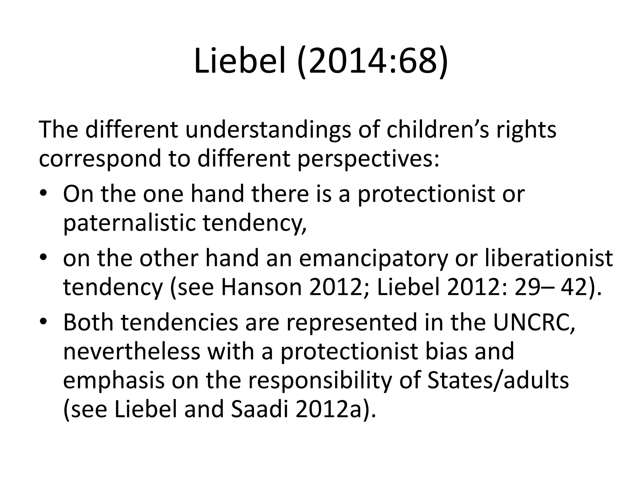 Liebel (2014:68)
The different understandings of children’s rights
correspond to different perspectives:
• On the one hand there is a protectionist or
paternalistic tendency,
• on the other hand an emancipatory or liberationist
tendency (see Hanson 2012; Liebel 2012: 29– 42).
• Both tendencies are represented in the UNCRC,
nevertheless with a protectionist bias and
emphasis on the responsibility of States/adults
(see Liebel and Saadi 2012a).
 