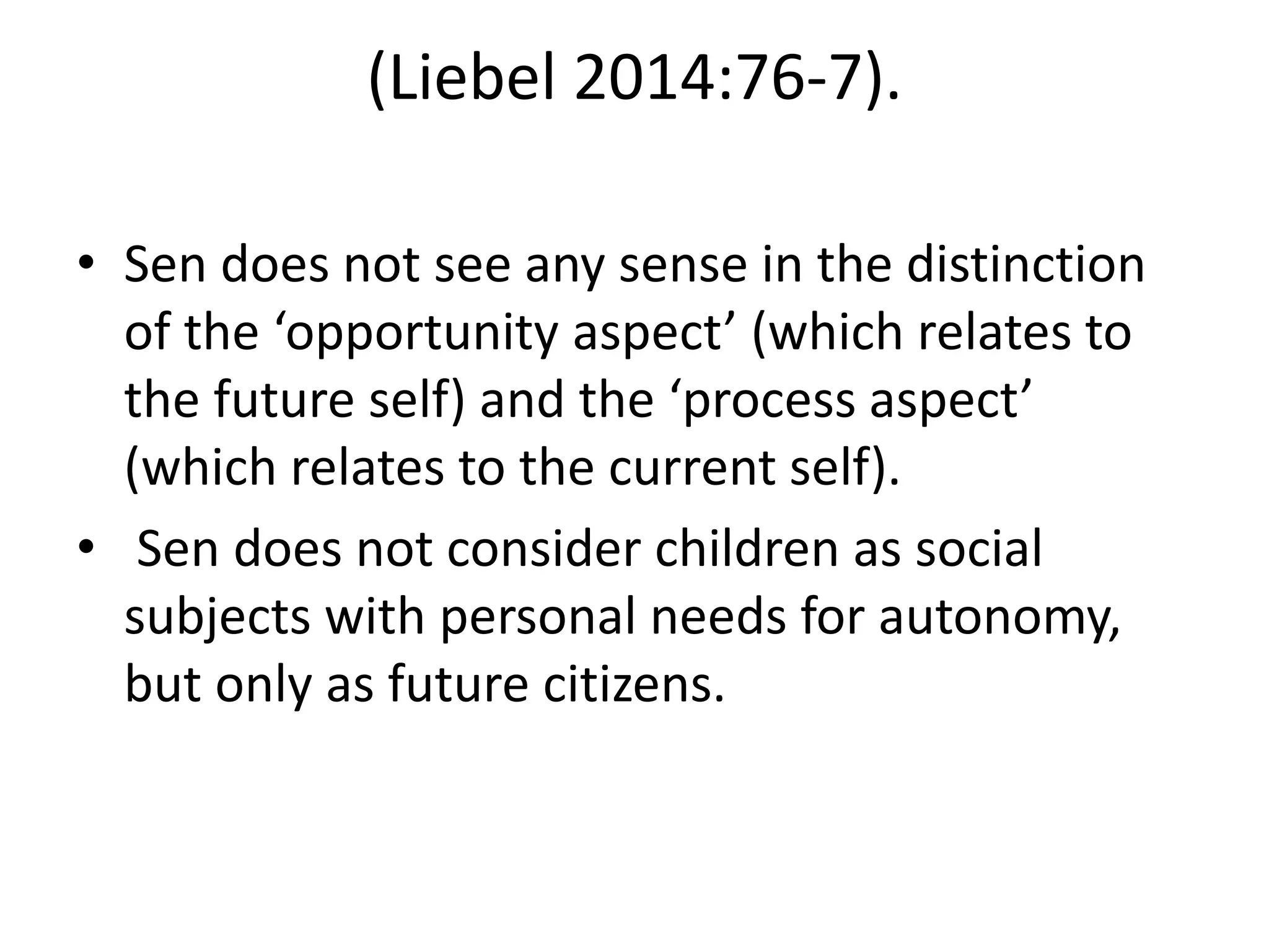 (Liebel 2014:76-7).
• Sen does not see any sense in the distinction
of the ‘opportunity aspect’ (which relates to
the future self) and the ‘process aspect’
(which relates to the current self).
• Sen does not consider children as social
subjects with personal needs for autonomy,
but only as future citizens.
 